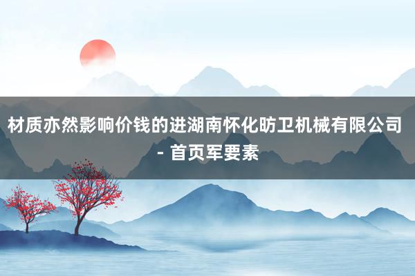 材质亦然影响价钱的进湖南怀化昉卫机械有限公司 - 首页军要素