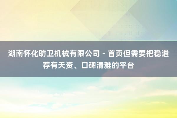 湖南怀化昉卫机械有限公司 - 首页但需要把稳遴荐有天资、口碑清雅的平台
