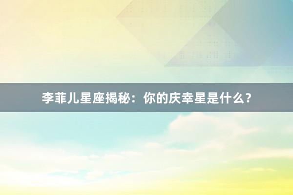 李菲儿星座揭秘:你的庆幸星是什么?